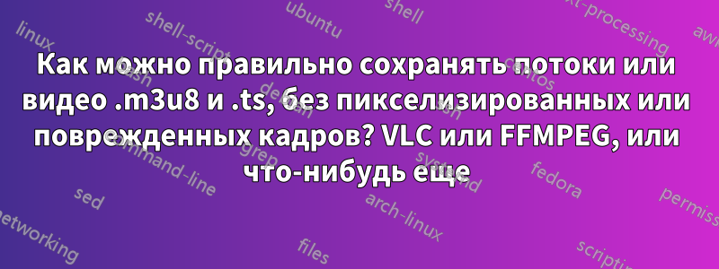 Как можно правильно сохранять потоки или видео .m3u8 и .ts, без пикселизированных или поврежденных кадров? VLC или FFMPEG, или что-нибудь еще