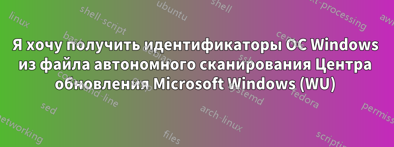 Я хочу получить идентификаторы ОС Windows из файла автономного сканирования Центра обновления Microsoft Windows (WU)