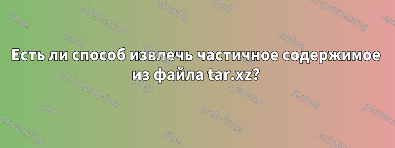 Есть ли способ извлечь частичное содержимое из файла tar.xz?