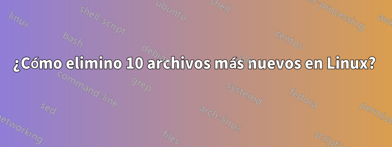 ¿Cómo elimino 10 archivos más nuevos en Linux?