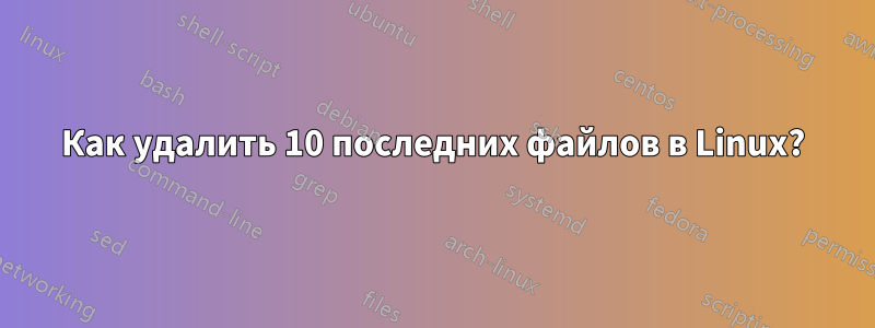 Как удалить 10 последних файлов в Linux?