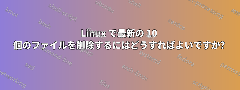 Linux で最新の 10 個のファイルを削除するにはどうすればよいですか?