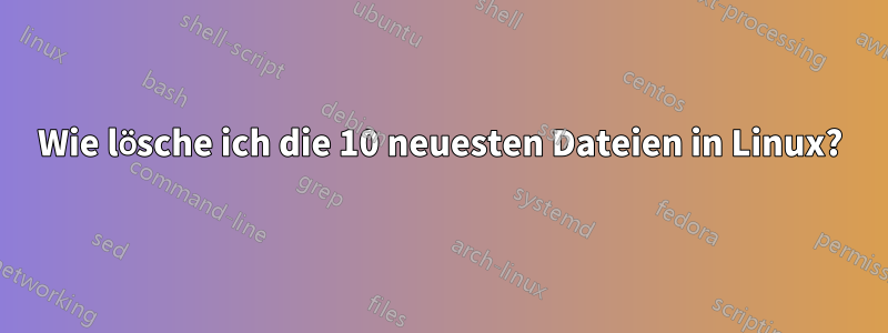 Wie lösche ich die 10 neuesten Dateien in Linux?