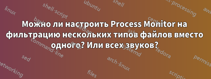 Можно ли настроить Process Monitor на фильтрацию нескольких типов файлов вместо одного? Или всех звуков?