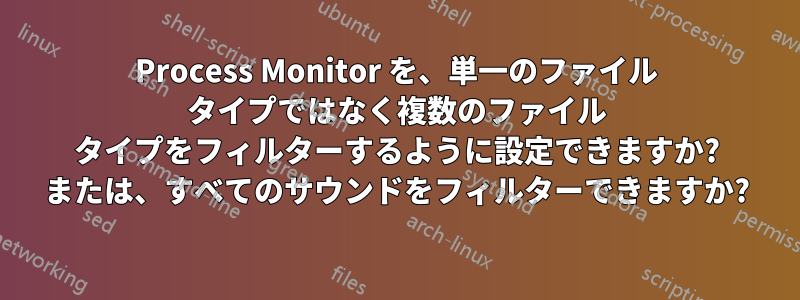 Process Monitor を、単一のファイル タイプではなく複数のファイル タイプをフィルターするように設定できますか? または、すべてのサウンドをフィルターできますか?