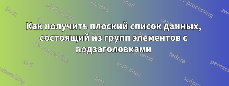 Как получить плоский список данных, состоящий из групп элементов с подзаголовками