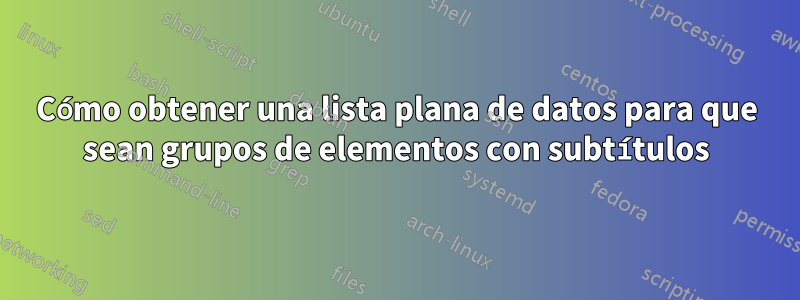 Cómo obtener una lista plana de datos para que sean grupos de elementos con subtítulos