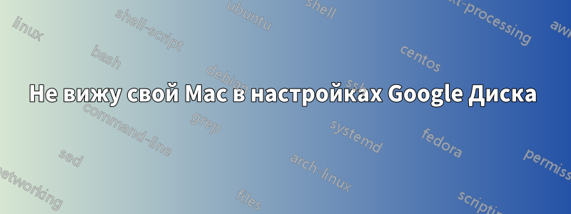 Не вижу свой Mac в настройках Google Диска