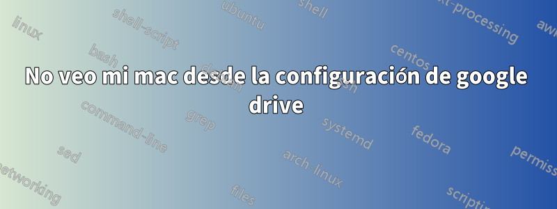 No veo mi mac desde la configuración de google drive