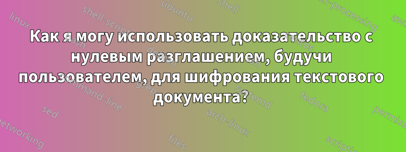 Как я могу использовать доказательство с нулевым разглашением, будучи пользователем, для шифрования текстового документа?