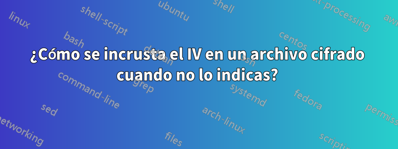 ¿Cómo se incrusta el IV en un archivo cifrado cuando no lo indicas?