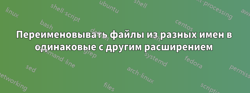 Переименовывать файлы из разных имен в одинаковые с другим расширением