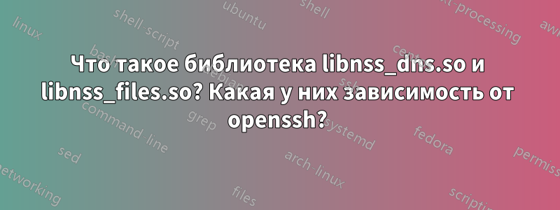 Что такое библиотека libnss_dns.so и libnss_files.so? Какая у них зависимость от openssh?