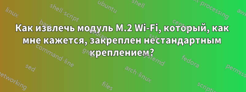 Как извлечь модуль M.2 Wi-Fi, который, как мне кажется, закреплен нестандартным креплением?
