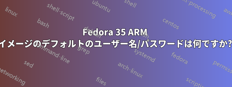 Fedora 35 ARM イメージのデフォルトのユーザー名/パスワードは何ですか?
