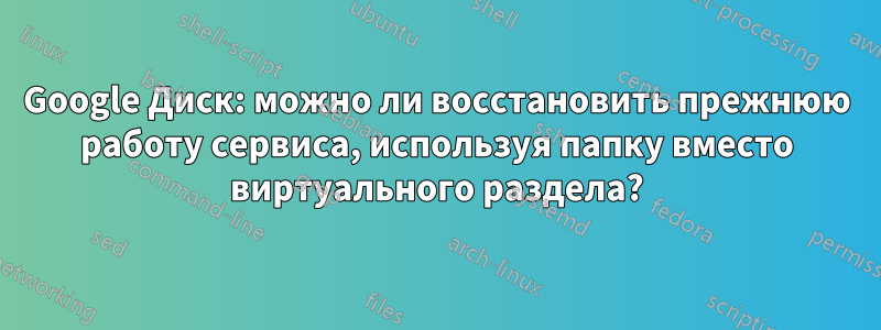 Google Диск: можно ли восстановить прежнюю работу сервиса, используя папку вместо виртуального раздела?