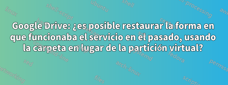 Google Drive: ¿es posible restaurar la forma en que funcionaba el servicio en el pasado, usando la carpeta en lugar de la partición virtual?