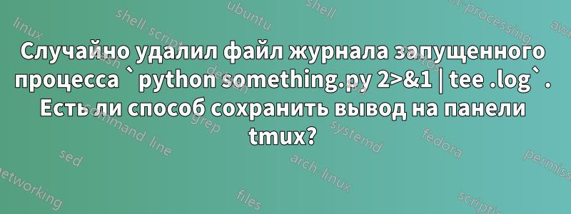 Случайно удалил файл журнала запущенного процесса `python something.py 2>&1 | tee .log`. Есть ли способ сохранить вывод на панели tmux?