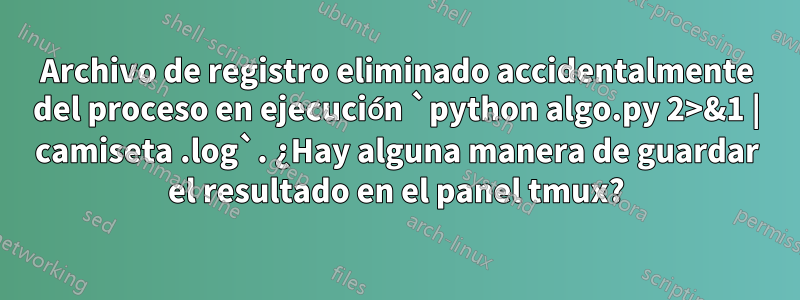Archivo de registro eliminado accidentalmente del proceso en ejecución `python algo.py 2>&1 | camiseta .log`. ¿Hay alguna manera de guardar el resultado en el panel tmux?