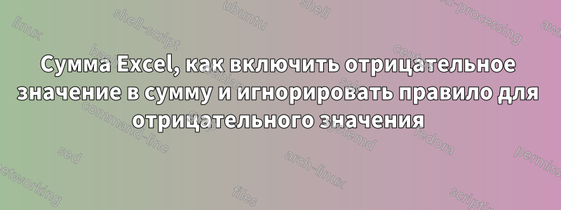 Сумма Excel, как включить отрицательное значение в сумму и игнорировать правило для отрицательного значения