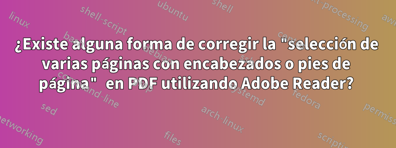 ¿Existe alguna forma de corregir la "selección de varias páginas con encabezados o pies de página" en PDF utilizando Adobe Reader?