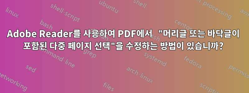 Adobe Reader를 사용하여 PDF에서 "머리글 또는 바닥글이 포함된 다중 페이지 선택"을 수정하는 방법이 있습니까?