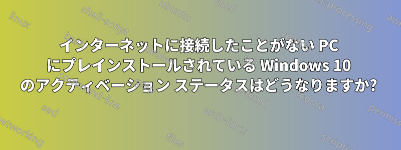 インターネットに接続したことがない PC にプレインストールされている Windows 10 のアクティベーション ステータスはどうなりますか?