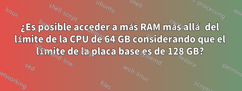 ¿Es posible acceder a más RAM más allá del límite de la CPU de 64 GB considerando que el límite de la placa base es de 128 GB?