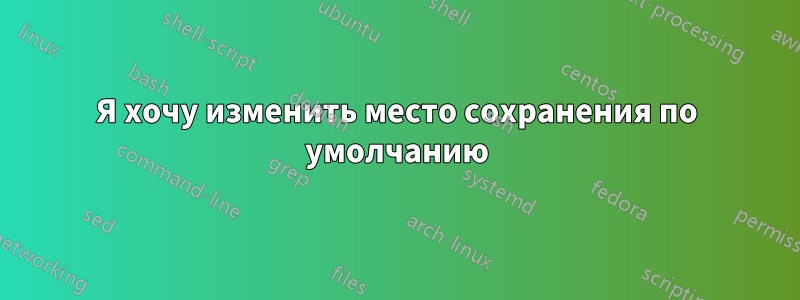 Я хочу изменить место сохранения по умолчанию