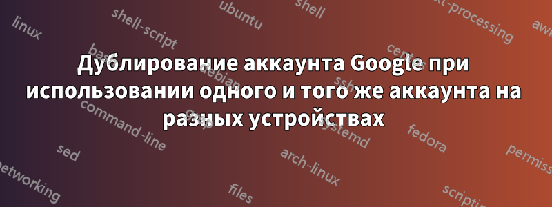 Дублирование аккаунта Google при использовании одного и того же аккаунта на разных устройствах