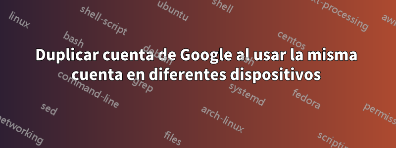 Duplicar cuenta de Google al usar la misma cuenta en diferentes dispositivos