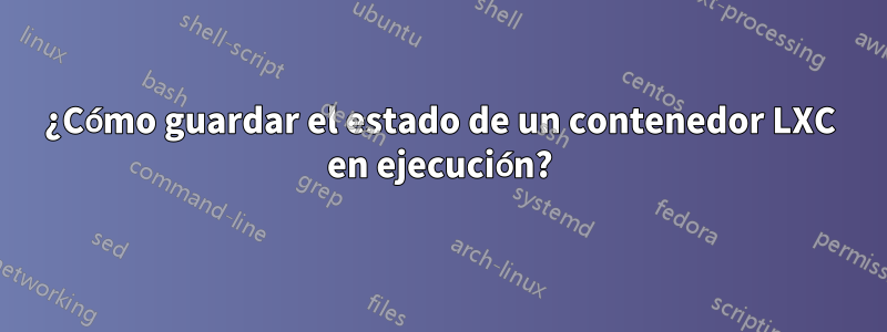¿Cómo guardar el estado de un contenedor LXC en ejecución?
