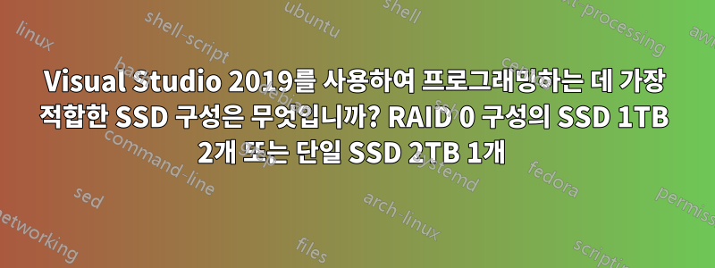 Visual Studio 2019를 사용하여 프로그래밍하는 데 가장 적합한 SSD 구성은 무엇입니까? RAID 0 구성의 SSD 1TB 2개 또는 단일 SSD 2TB 1개 