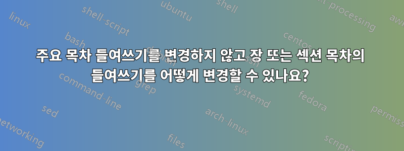 주요 목차 들여쓰기를 변경하지 않고 장 또는 섹션 목차의 들여쓰기를 어떻게 변경할 수 있나요?