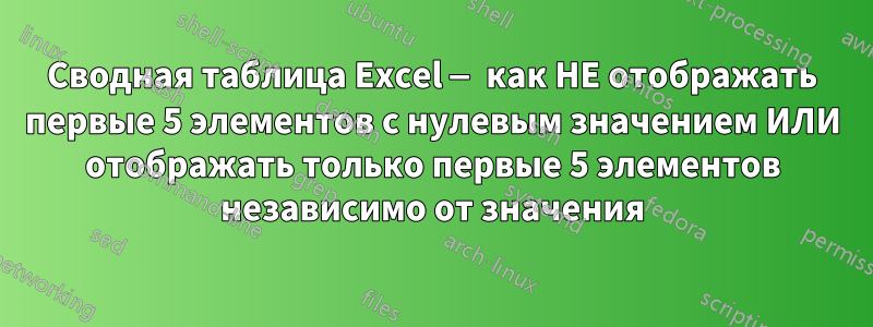 Сводная таблица Excel — как НЕ отображать первые 5 элементов с нулевым значением ИЛИ отображать только первые 5 элементов независимо от значения