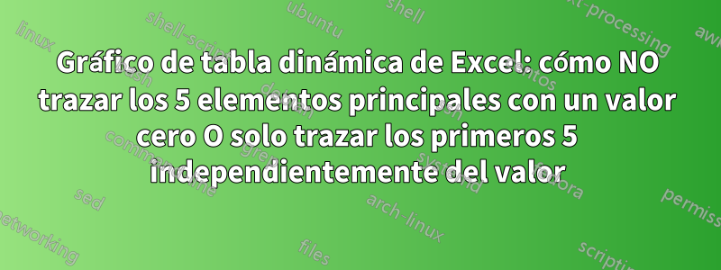 Gráfico de tabla dinámica de Excel: cómo NO trazar los 5 elementos principales con un valor cero O solo trazar los primeros 5 independientemente del valor