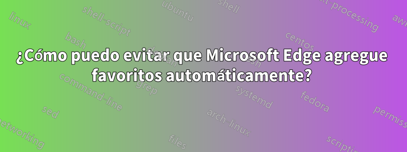 ¿Cómo puedo evitar que Microsoft Edge agregue favoritos automáticamente?