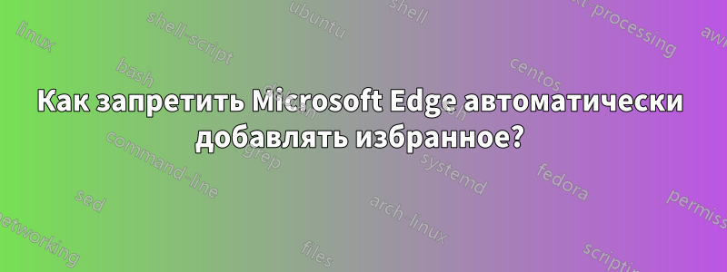 Как запретить Microsoft Edge автоматически добавлять избранное?