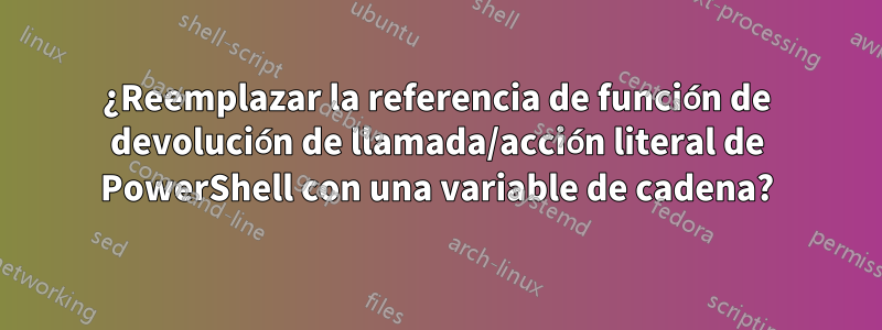 ¿Reemplazar la referencia de función de devolución de llamada/acción literal de PowerShell con una variable de cadena?