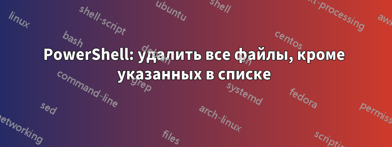 PowerShell: удалить все файлы, кроме указанных в списке