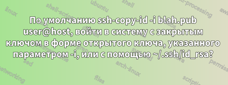 По умолчанию ssh-copy-id -i blah.pub user@host, войти в систему с закрытым ключом в форме открытого ключа, указанного параметром -i, или с помощью ~/.ssh/id_rsa?