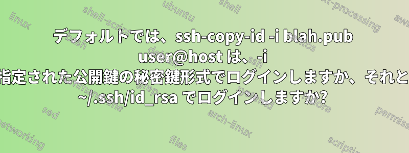 デフォルトでは、ssh-copy-id -i blah.pub user@host は、-i で指定された公開鍵の秘密鍵形式でログインしますか、それとも ~/.ssh/id_rsa でログインしますか?