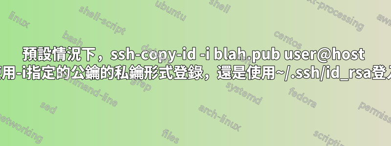 預設情況下，ssh-copy-id -i blah.pub user@host 是使用-i指定的公鑰的私鑰形式登錄，還是使用~/.ssh/id_rsa登入？