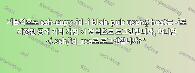 기본적으로 ssh-copy-id -i blah.pub user@host는 -i로 지정된 공개 키의 개인 키 형식으로 로그인합니까, 아니면 ~/.ssh/id_rsa로 로그인합니까?"