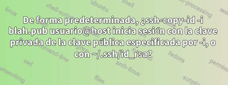 De forma predeterminada, ¿ssh-copy-id -i blah.pub usuario@host inicia sesión con la clave privada de la clave pública especificada por -i, o con ~/.ssh/id_rsa?