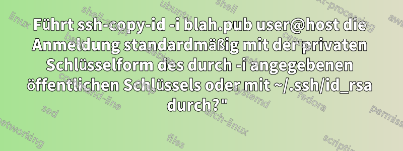 Führt ssh-copy-id -i blah.pub user@host die Anmeldung standardmäßig mit der privaten Schlüsselform des durch -i angegebenen öffentlichen Schlüssels oder mit ~/.ssh/id_rsa durch?"