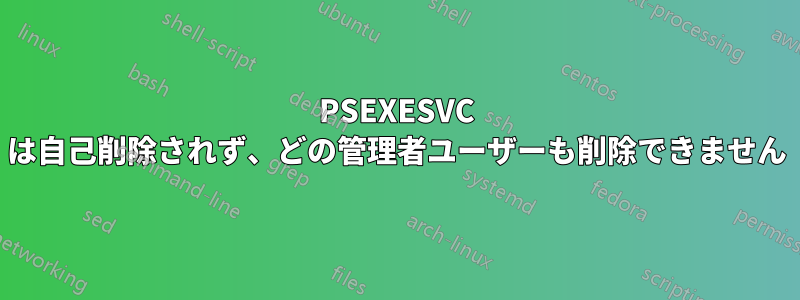 PSEXESVC は自己削除されず、どの管理者ユーザーも削除できません