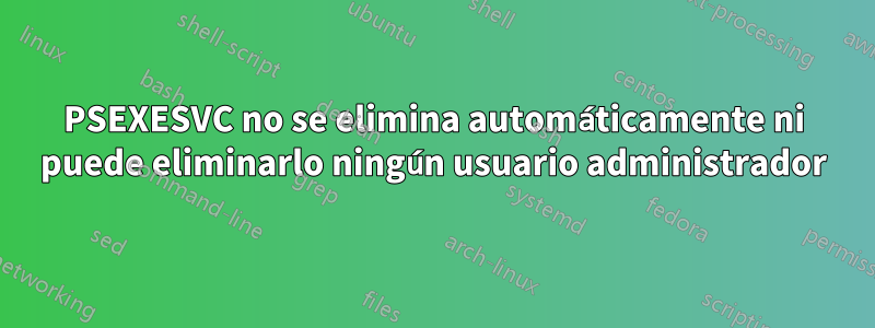 PSEXESVC no se elimina automáticamente ni puede eliminarlo ningún usuario administrador