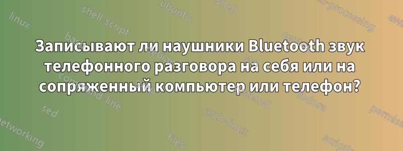 Записывают ли наушники Bluetooth звук телефонного разговора на себя или на сопряженный компьютер или телефон?