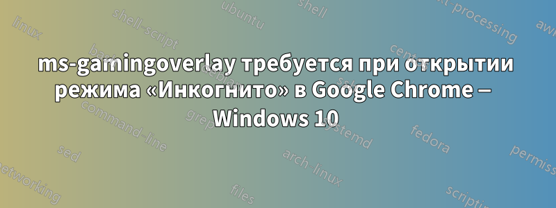 ms-gamingoverlay требуется при открытии режима «Инкогнито» в Google Chrome — Windows 10